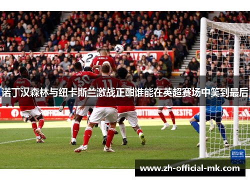 诺丁汉森林与纽卡斯兰激战正酣谁能在英超赛场中笑到最后